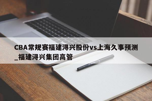 CBA常规赛福建浔兴股份vs上海久事预测_福建浔兴集团高管