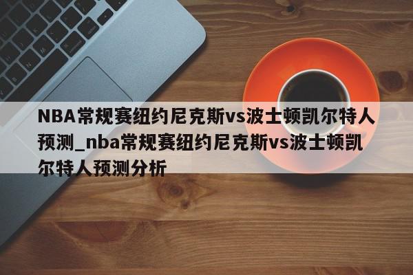 NBA常规赛纽约尼克斯vs波士顿凯尔特人预测_nba常规赛纽约尼克斯vs波士顿凯尔特人预测分析