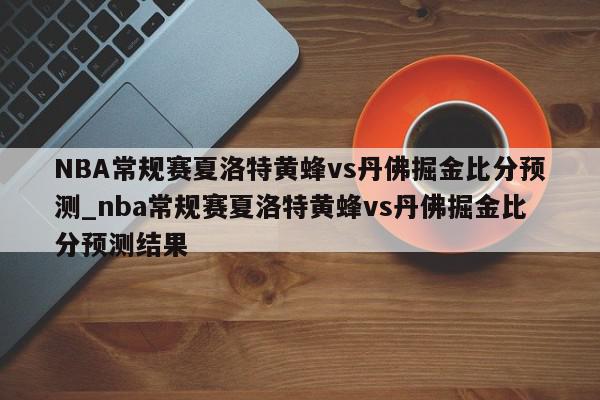 NBA常规赛夏洛特黄蜂vs丹佛掘金比分预测_nba常规赛夏洛特黄蜂vs丹佛掘金比分预测结果