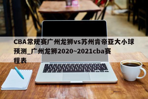 CBA常规赛广州龙狮vs苏州肯帝亚大小球预测_广州龙狮2020~2021cba赛程表