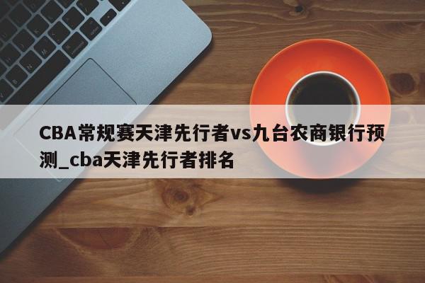 CBA常规赛天津先行者vs九台农商银行预测_cba天津先行者排名