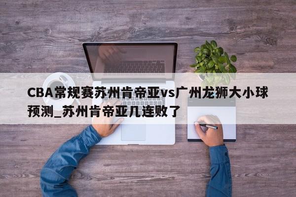 CBA常规赛苏州肯帝亚vs广州龙狮大小球预测_苏州肯帝亚几连败了