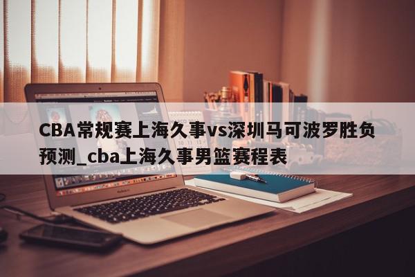 CBA常规赛上海久事vs深圳马可波罗胜负预测_cba上海久事男篮赛程表