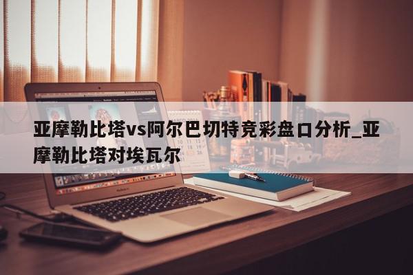 亚摩勒比塔vs阿尔巴切特竞彩盘口分析_亚摩勒比塔对埃瓦尔