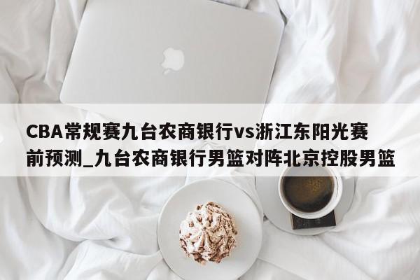 CBA常规赛九台农商银行vs浙江东阳光赛前预测_九台农商银行男篮对阵北京控股男篮