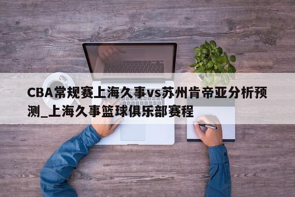 CBA常规赛上海久事vs苏州肯帝亚分析预测_上海久事篮球俱乐部赛程