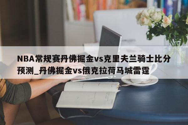 NBA常规赛丹佛掘金vs克里夫兰骑士比分预测_丹佛掘金vs俄克拉荷马城雷霆