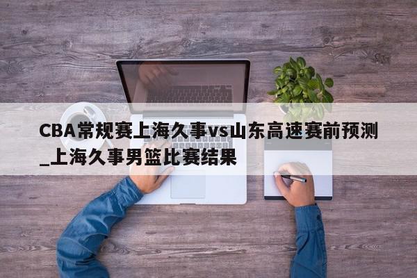 CBA常规赛上海久事vs山东高速赛前预测_上海久事男篮比赛结果