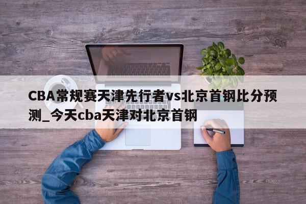 CBA常规赛天津先行者vs北京首钢比分预测_今天cba天津对北京首钢