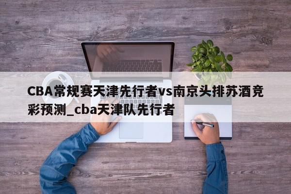 CBA常规赛天津先行者vs南京头排苏酒竞彩预测_cba天津队先行者