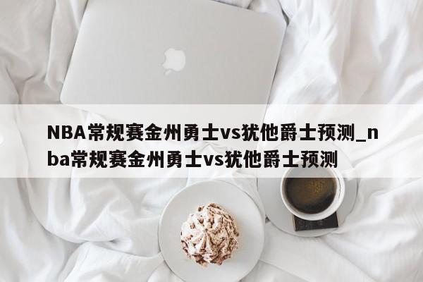 NBA常规赛金州勇士vs犹他爵士预测_nba常规赛金州勇士vs犹他爵士预测