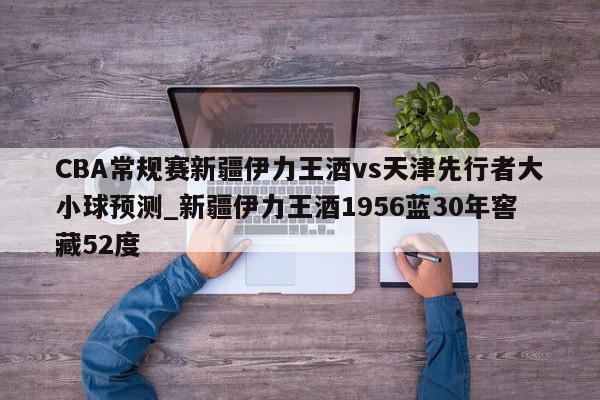 CBA常规赛新疆伊力王酒vs天津先行者大小球预测_新疆伊力王酒1956蓝30年窖藏52度