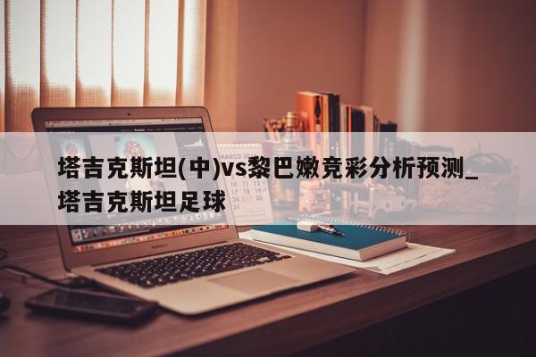 塔吉克斯坦(中)vs黎巴嫩竞彩分析预测_塔吉克斯坦足球