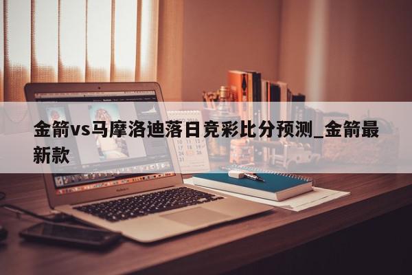 金箭vs马摩洛迪落日竞彩比分预测_金箭最新款