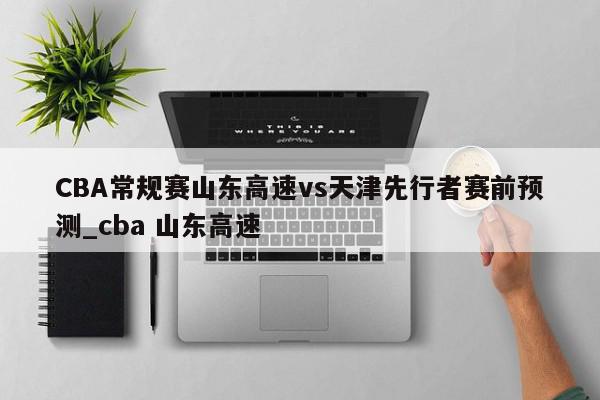 CBA常规赛山东高速vs天津先行者赛前预测_cba 山东高速