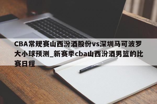 CBA常规赛山西汾酒股份vs深圳马可波罗大小球预测_新赛季cba山西汾酒男篮的比赛日程