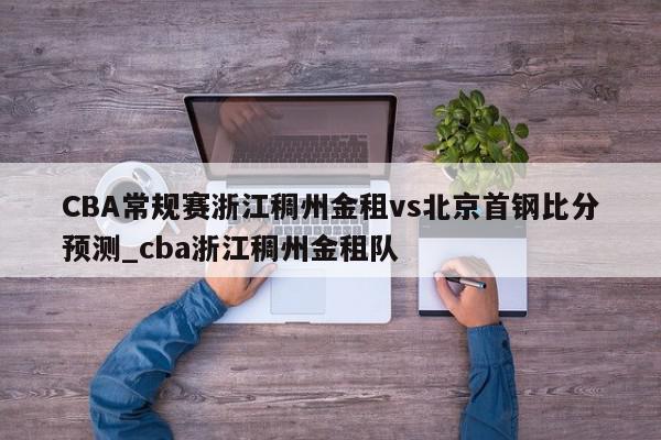 CBA常规赛浙江稠州金租vs北京首钢比分预测_cba浙江稠州金租队