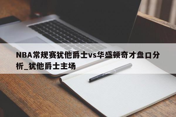 NBA常规赛犹他爵士vs华盛顿奇才盘口分析_犹他爵士主场