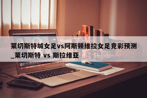 莱切斯特城女足vs阿斯顿维拉女足竞彩预测_莱切斯特 vs 斯拉维亚