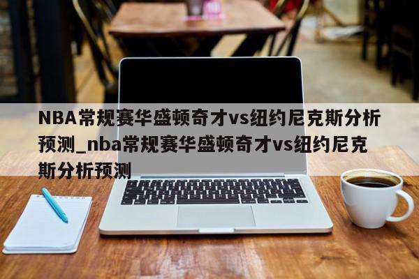 NBA常规赛华盛顿奇才vs纽约尼克斯分析预测_nba常规赛华盛顿奇才vs纽约尼克斯分析预测