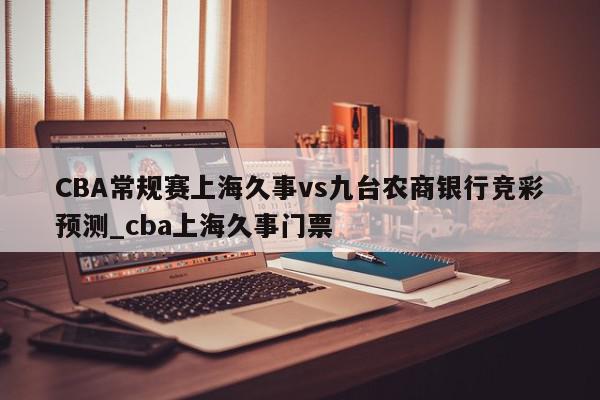 CBA常规赛上海久事vs九台农商银行竞彩预测_cba上海久事门票