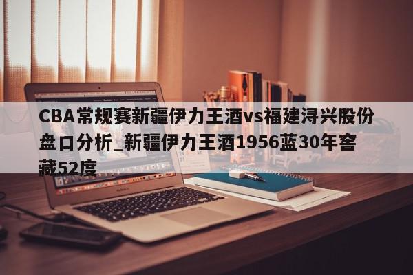 CBA常规赛新疆伊力王酒vs福建浔兴股份盘口分析_新疆伊力王酒1956蓝30年窖藏52度