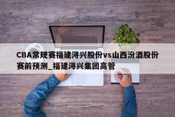 CBA常规赛福建浔兴股份vs山西汾酒股份赛前预测_福建浔兴集团高管