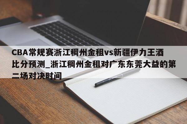 CBA常规赛浙江稠州金租vs新疆伊力王酒比分预测_浙江稠州金租对广东东莞大益的第二场对决时间