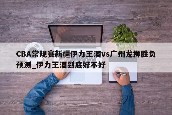 CBA常规赛新疆伊力王酒vs广州龙狮胜负预测_伊力王酒到底好不好