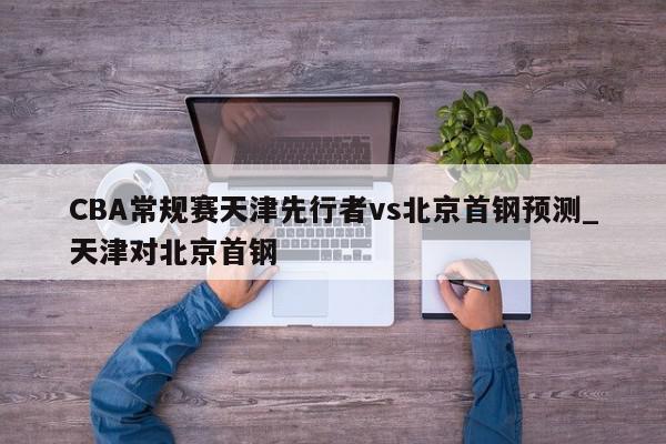 CBA常规赛天津先行者vs北京首钢预测_天津对北京首钢