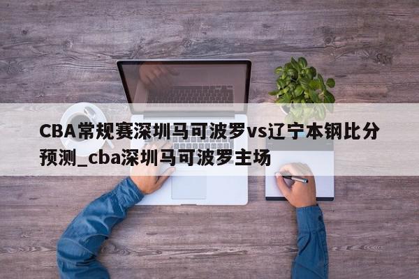 CBA常规赛深圳马可波罗vs辽宁本钢比分预测_cba深圳马可波罗主场