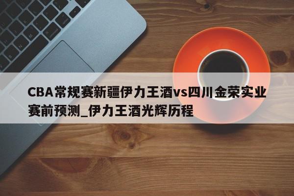 CBA常规赛新疆伊力王酒vs四川金荣实业赛前预测_伊力王酒光辉历程