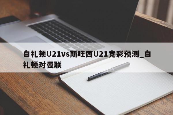 白礼顿U21vs斯旺西U21竞彩预测_白礼顿对曼联