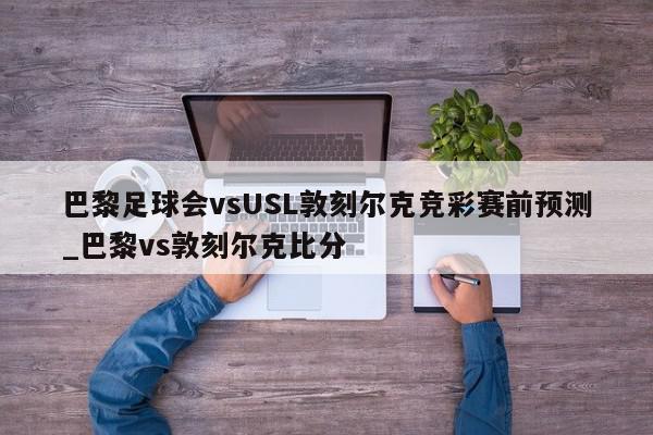 巴黎足球会vsUSL敦刻尔克竞彩赛前预测_巴黎vs敦刻尔克比分