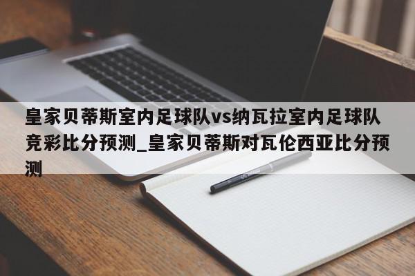 皇家贝蒂斯室内足球队vs纳瓦拉室内足球队竞彩比分预测_皇家贝蒂斯对瓦伦西亚比分预测