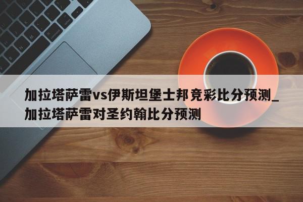 加拉塔萨雷vs伊斯坦堡士邦竞彩比分预测_加拉塔萨雷对圣约翰比分预测