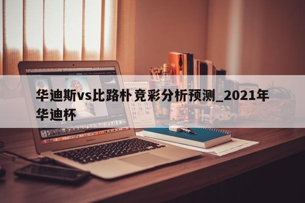 华迪斯vs比路朴竞彩分析预测_2021年华迪杯