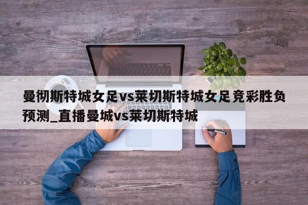 曼彻斯特城女足vs莱切斯特城女足竞彩胜负预测_直播曼城vs莱切斯特城