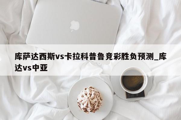 库萨达西斯vs卡拉科普鲁竞彩胜负预测_库达vs中亚