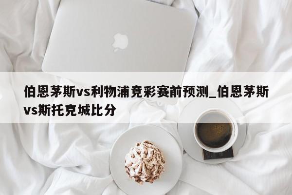 伯恩茅斯vs利物浦竞彩赛前预测_伯恩茅斯vs斯托克城比分