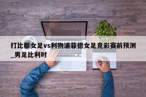 打比郡女足vs利物浦菲德女足竞彩赛前预测_男足比利时