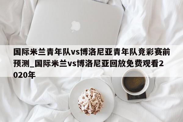 国际米兰青年队vs博洛尼亚青年队竞彩赛前预测_国际米兰vs博洛尼亚回放免费观看2020年