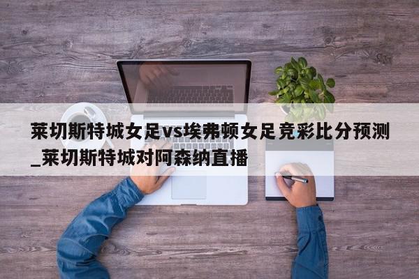 莱切斯特城女足vs埃弗顿女足竞彩比分预测_莱切斯特城对阿森纳直播