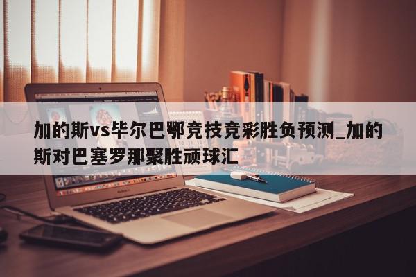 加的斯vs毕尔巴鄂竞技竞彩胜负预测_加的斯对巴塞罗那聚胜顽球汇