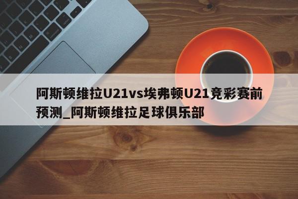 阿斯顿维拉U21vs埃弗顿U21竞彩赛前预测_阿斯顿维拉足球俱乐部