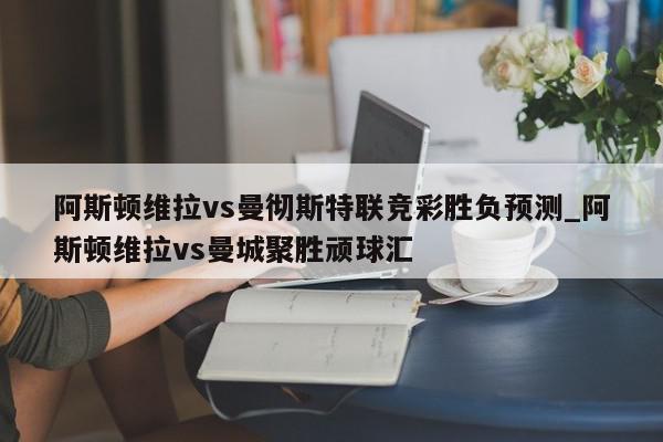 阿斯顿维拉vs曼彻斯特联竞彩胜负预测_阿斯顿维拉vs曼城聚胜顽球汇