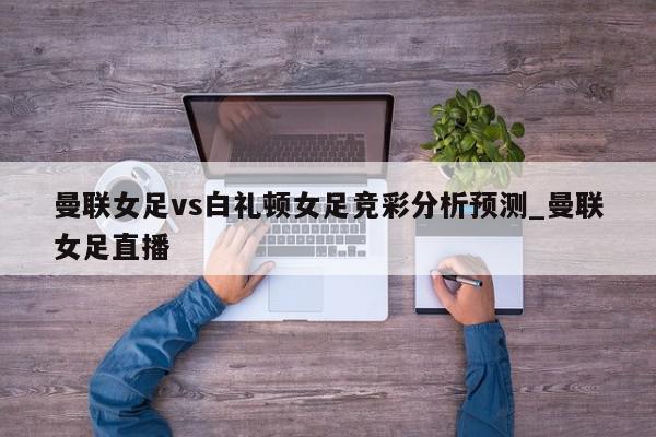 曼联女足vs白礼顿女足竞彩分析预测_曼联女足直播