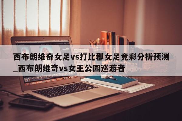 西布朗维奇女足vs打比郡女足竞彩分析预测_西布朗维奇vs女王公园巡游者