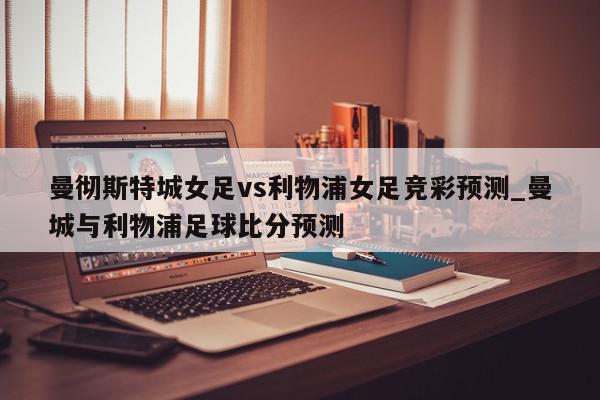 曼彻斯特城女足vs利物浦女足竞彩预测_曼城与利物浦足球比分预测