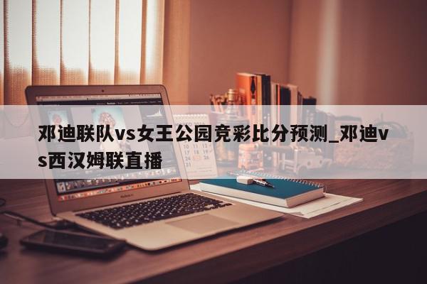 邓迪联队vs女王公园竞彩比分预测_邓迪vs西汉姆联直播